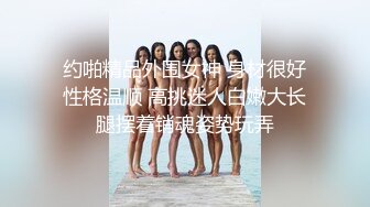 约啪精品外围女神 身材很好性格温顺 高挑迷人白嫩大长腿摆着销魂姿势玩弄