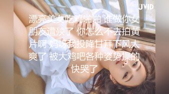 漂亮美女吃鸡啪啪 谁做你女朋友遭殃了 你怎么不去拍黄片啊 妈呀我投降甘拜下风太爽了 被大鸡吧各种姿势操的快哭了