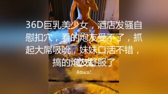 36D巨乳美少女，酒店发骚自慰扣穴，看的炮友受不了，抓起大屌吸吮，妹妹口活不错，搞的炮友舒服了