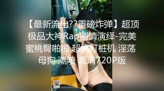 【最新流出??重磅炸弹】超顶极品大神Rap剧情演绎-完美蜜桃臀啪啪 超快打桩机 淫荡 母狗 潮喷 高清720P版