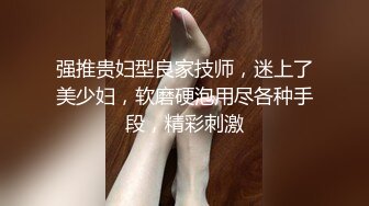 强推贵妇型良家技师，迷上了美少妇，软磨硬泡用尽各种手段，精彩刺激