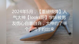 2024年5月，【重磅核弹】人气大神【looks哥】学妹被男友伤心自暴自弃，大神约了半个月终于约出来