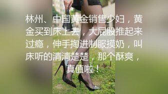 林州、中国黄金销售少妇，黄金买到床上去，大屁股推起来过瘾，伸手掏进制服摸奶，叫床听的清清楚楚，那个酥爽，真值啦！