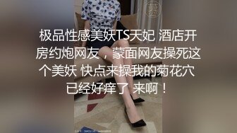 极品性感美妖TS天妃 酒店开房约炮网友，蒙面网友操死这个美妖 快点来操我的菊花穴 已经好痒了 来啊！