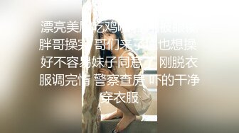 漂亮美眉吃鸡啪啪 刚被眼镜胖哥操完 哥们来了说也想操 好不容易妹子同意了 刚脱衣服调完情 警察查房 吓的干净穿衣服