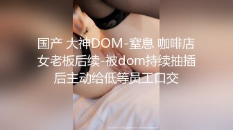 国产 大神DOM-窒息 咖啡店女老板后续-被dom持续抽插后主动给低等员工口交