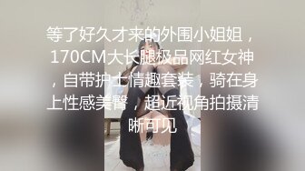 等了好久才来的外围小姐姐，170CM大长腿极品网红女神，自带护士情趣套装，骑在身上性感美臀，超近视角拍摄清晰可见