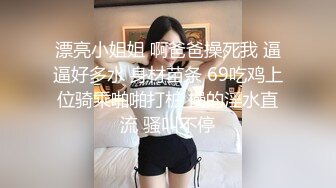 漂亮小姐姐 啊爸爸操死我 逼逼好多水 身材苗条 69吃鸡上位骑乘啪啪打桩 操的淫水直流 骚叫不停