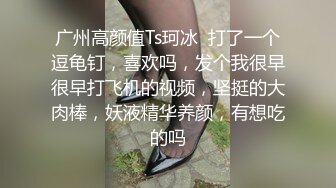 广州高颜值Ts珂冰  打了一个逗龟钉，喜欢吗，发个我很早很早打飞机的视频，坚挺的大肉棒，妖液精华养颜，有想吃的吗