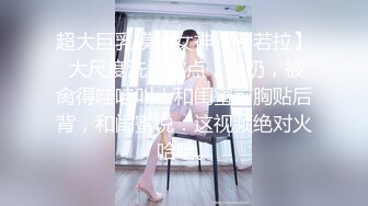 超大巨乳模特女神【费若拉】 大尺度洗澡露点，揉奶，被肏得哇哇叫！和闺蜜前胸贴后背，和闺蜜说：这视频绝对火 哈哈。