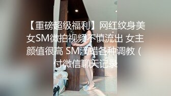 【重磅超级福利】网红纹身美女SM微拍视频不慎流出 女主颜值很高 SM滴蜡各种调教（付微信聊天记录