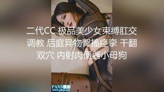 二代CC 极品美少女束缚肛交调教 后庭异物臀搐痉挛 干翻双穴 内射肉便器小母狗