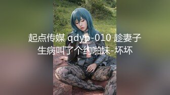 起点传媒 qdyp-010 趁妻子生病叫了个约啪妹-坏坏