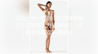 三女一男一起玩，红色睡衣妹子上位骑乘大力猛操呻吟，很是诱惑喜欢不要错过