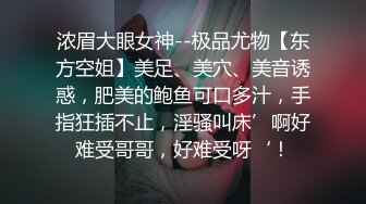 浓眉大眼女神--极品尤物【东方空姐】美足、美穴、美音诱惑，肥美的鲍鱼可口多汁，手指狂插不止，淫骚叫床’啊好难受哥哥，好难受呀‘！