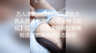 万人求重磅福利，OF极品大乳头原味小清新反差女神【纭纭】订阅，白皙蜜桃臀粉嫩美鲍道具紫薇各种淫态勾引