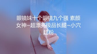 眼镜妹十个眼镜九个骚 素颜女神~超漂亮极品长腿~小穴超粉