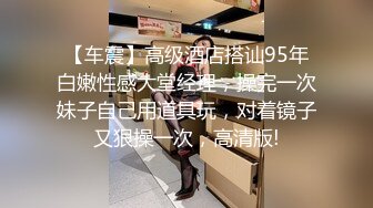 【车震】高级酒店搭讪95年白嫩性感大堂经理，操完一次妹子自己用道具玩，对着镜子又狠操一次，高清版!