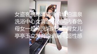 女盗客携高清摄像机偸拍温泉洗浴中心女宾部更衣间内春色母女一起来洗妈妈大肥臀女儿亭亭玉立发育饱满阴毛超性感