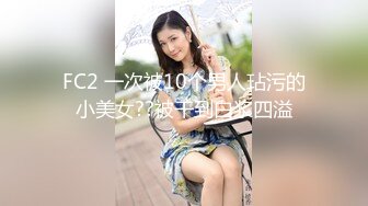 FC2 一次被10个男人玷污的小美女??被干到白浆四溢