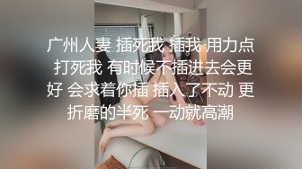 广州人妻 插死我 插我 用力点 打死我 有时候不插进去会更好 会求着你插 插入了不动 更折磨的半死 一动就高潮