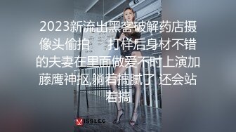 2023新流出黑客破解药店摄像头偷拍❤️打样后身材不错的夫妻在里面做爱不时上演加藤鹰神抠,躺着搞腻了 还会站着搞