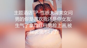 主题酒店TP-性感大胸美女问男的你是喜欢我还是你女友.生气了拿口红往男脸上画,被操说我不行了