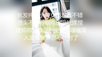 长发纯纯小美女技术真不错 埋头不停吞咽鸡巴吸吮揉捏 硬邦邦翘着屁股坐上去噗嗤深入滋味美妙忍不住射了