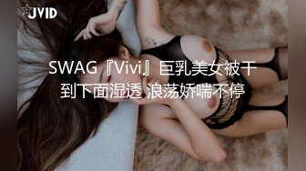 SWAG『Vivi』巨乳美女被干到下面湿透 浪荡娇喘不停