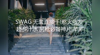 SWAG 无套直接干!慾火喷发 超多汁水 尻枪必备神片 芊芊