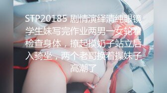 STP20185 剧情演绎清纯眼镜学生妹写完作业两男一女轮着检查身体，撩起摸奶子站立后入骑坐，两个老哥换着操妹子高潮了