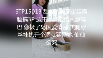 STP15013 甜美的美腿御姐露脸搞3P 边干她还边给人舔鸡巴 像极了岛国爱情片 美腿穿丝袜扒开个洞就猛操她 仙仙欲死