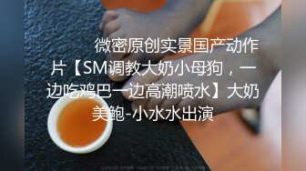 ⚫️⚫️微密原创实景国产动作片【SM调教大奶小母狗，一边吃鸡巴一边高潮喷水】大奶美鲍-小水水出演