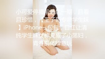 小可爱停播前最后一期，且看且珍惜，【王子哥专啪学生妹】iPhone，包包，口红让清纯学生妹女神变成了小荡妇，青春胴体肆意玩