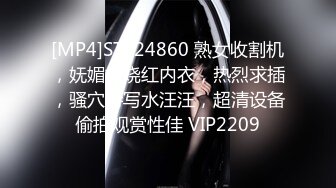 [MP4]STP24860 熟女收割机，妩媚妖娆红内衣，热烈求插，骚穴特写水汪汪，超清设备偷拍观赏性佳 VIP2209