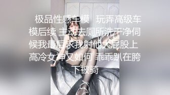 ✨极品性感车模✨玩弄高级车模后续 主动去厕所洗干净伺候我最后求我射他大屁股上 高冷女神又如何 乖乖趴在胯下被骑