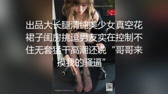 出品大长腿清纯美少女真空花裙子闺房挑逗男友实在控制不住无套猛干高潮还说“哥哥来摸我的骚逼”