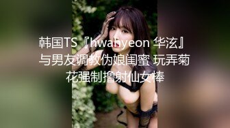 韩国TS『hwahyeon 华泫』与男友调教伪娘闺蜜 玩弄菊花强制撸射仙女棒