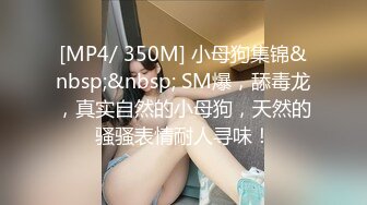 [MP4/ 350M] 小母狗集锦&nbsp;&nbsp; SM爆，舔毒龙，真实自然的小母狗，天然的骚骚表情耐人寻味！