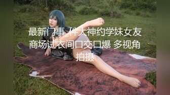 最新门事_件大神约学妹女友商场试衣间口交口爆 多视角拍摄