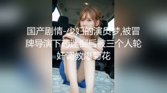 国产剧情-少妇的演员梦,被冒牌导演下药迷倒后被三个人轮奸调教爆菊花