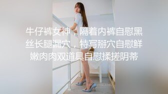 牛仔裤女神，隔着内裤自慰黑丝长腿漏穴，特写掰穴自慰鲜嫩肉肉双道具自慰揉搓阴蒂