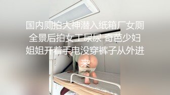 国内厕拍大神潜入纸箱厂女厕全景后拍女工尿尿 奇芭少妇姐姐开着手电没穿裤子从外进来