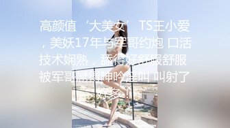 高颜值‘大美女’TS王小爱，美妖17年与军哥约炮 口活技术娴熟，舔得好舒服舒服 被军哥屌得呻吟淫叫 叫射了好多！