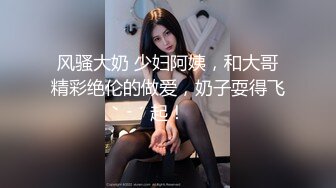 风骚大奶 少妇阿姨，和大哥精彩绝伦的做爱，奶子耍得飞起！